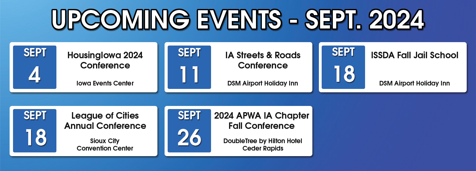 September 2024 Upcoming Events. September 4, Housing Iowa 2024 Conference at Iowa Events Center. September 11, Iowa Streets and Roads Conference at Des Moines Airport Holiday Inn. September 18, ISSDA Fall Jail School at Des Moines Airport Holiday Inn. September 18, League of Cities Annual Conference at Sioux City Convention Center. September 26, 2025 APWA IA Chapter Fall Conference at DoubleTree by Hilton Hotel Cedar Rapids.