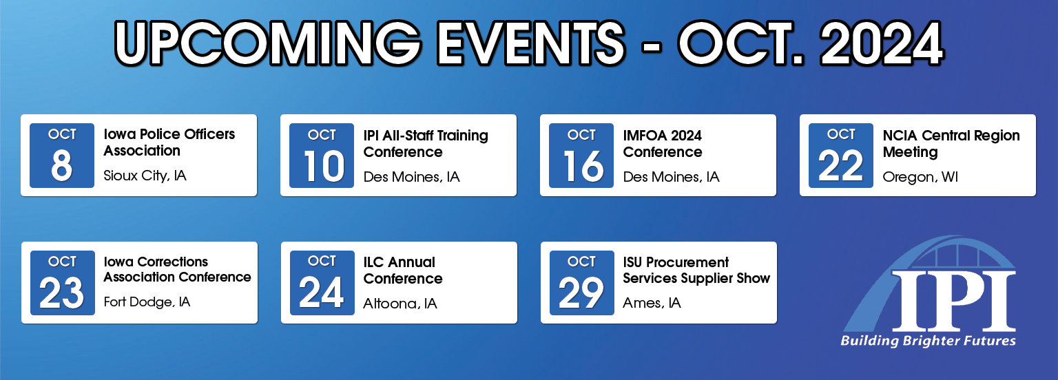 Upcoming Events October 2024. October 8 Iowa Police Officers Association in Sioux City, Iowa. October 10 IPI All-Staff Training Conference in Des Moines, Iowa. October 16 IMFOA 2024 Conference in Des Moines, Iowa. October 22 NCIA Central Region Meeting in Oregon, Wisconsin.  October 23 Iowa Corrections Association Conference in Fort Dodge, Iowa. October 24 ILC Annual Conference in Altoona, Iowa. October 29 IS Procurement Services Supplier Show in Ames, IA